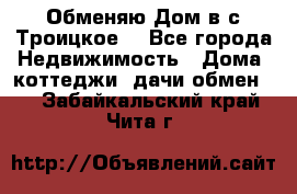 Обменяю Дом в с.Троицкое  - Все города Недвижимость » Дома, коттеджи, дачи обмен   . Забайкальский край,Чита г.